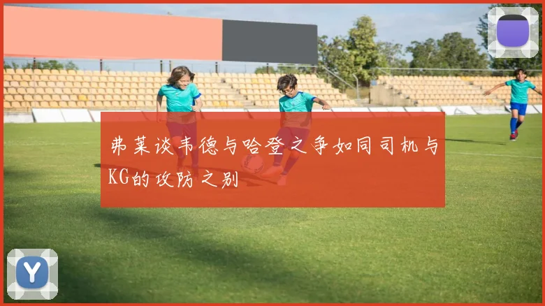 弗莱谈韦德与哈登之争如同司机与KG的攻防之别