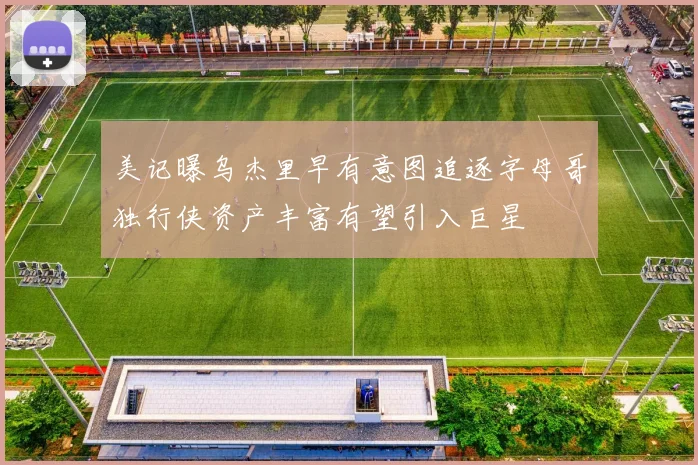 美记曝乌杰里早有意图追逐字母哥独行侠资产丰富有望引入巨星