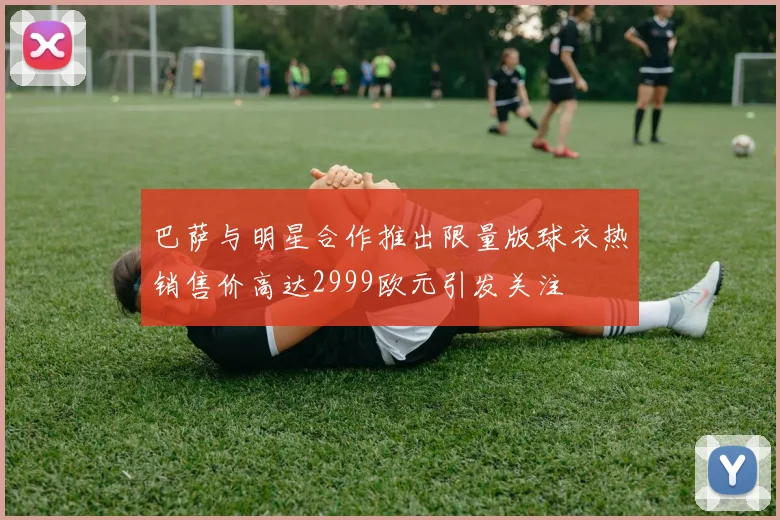 巴萨与明星合作推出限量版球衣热销售价高达2999欧元引发关注