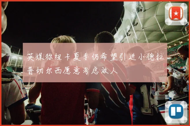 英媒称纽卡夏季仍希望引进小德拉普切尔西愿意考虑放人