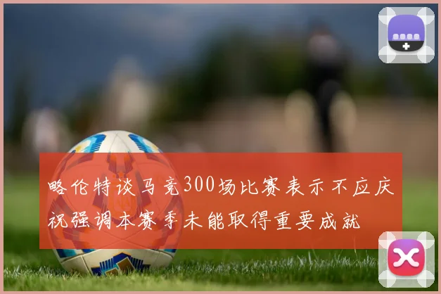 略伦特谈马竞300场比赛表示不应庆祝强调本赛季未能取得重要成就
