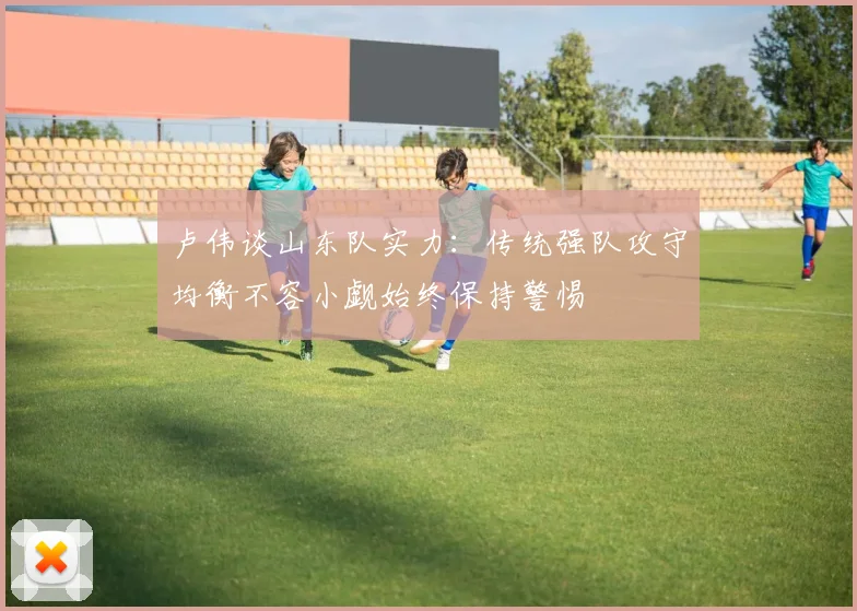 卢伟谈山东队实力：传统强队攻守均衡不容小觑始终保持警惕