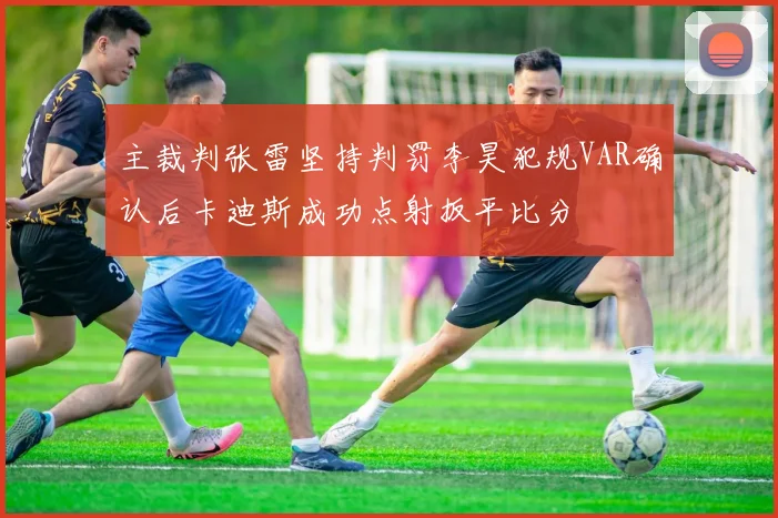 主裁判张雷坚持判罚李昊犯规VAR确认后卡迪斯成功点射扳平比分