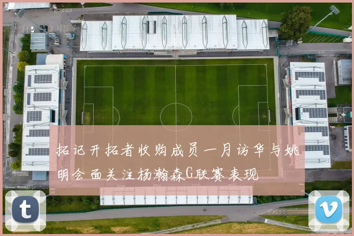 拓记开拓者收购成员一月访华与姚明会面关注杨瀚森G联赛表现