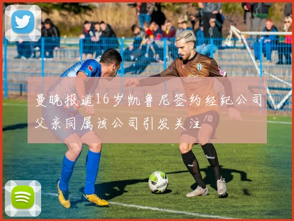 曼晚报道16岁凯鲁尼签约经纪公司父亲同属该公司引发关注