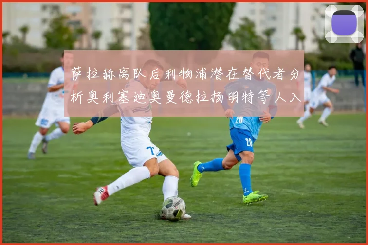 萨拉赫离队后利物浦潜在替代者分析奥利塞迪奥曼德拉扬明特等人入选