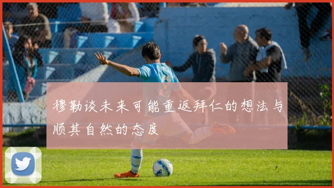 穆勒谈未来可能重返拜仁的想法与顺其自然的态度