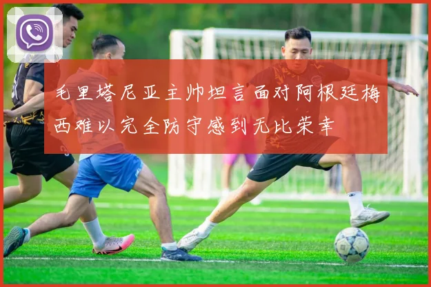 毛里塔尼亚主帅坦言面对阿根廷梅西难以完全防守感到无比荣幸