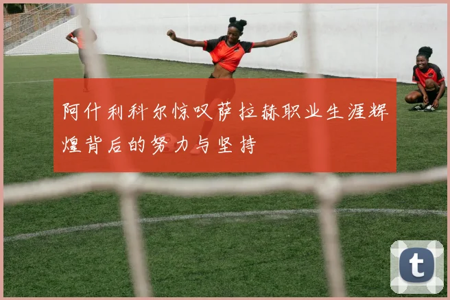 阿什利科尔惊叹萨拉赫职业生涯辉煌背后的努力与坚持