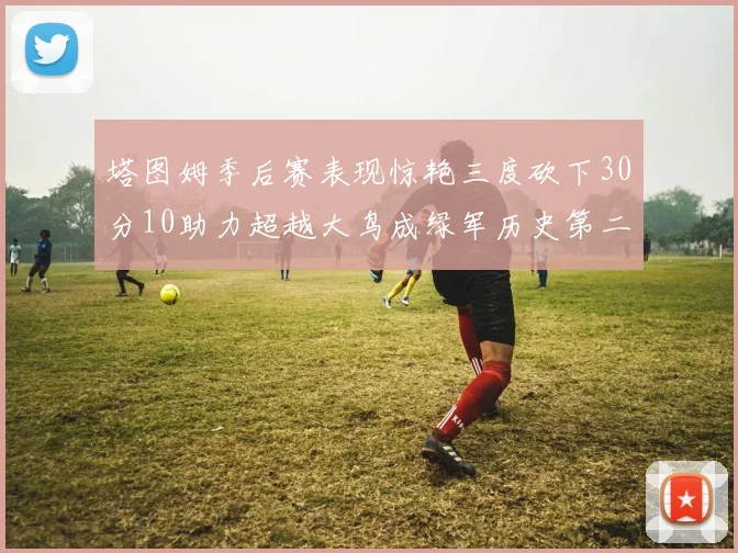 塔图姆季后赛表现惊艳三度砍下30分10助力超越大鸟成绿军历史第二