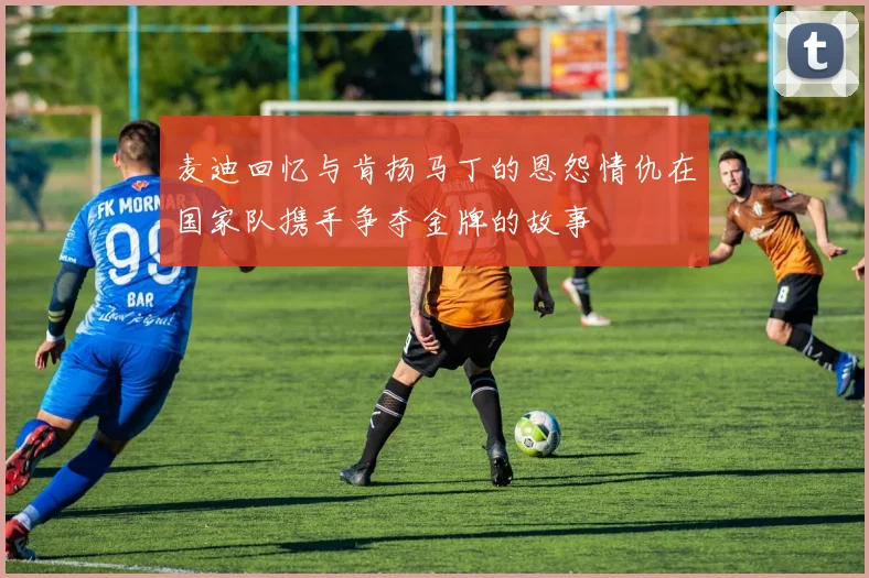 麦迪回忆与肯扬马丁的恩怨情仇在国家队携手争夺金牌的故事