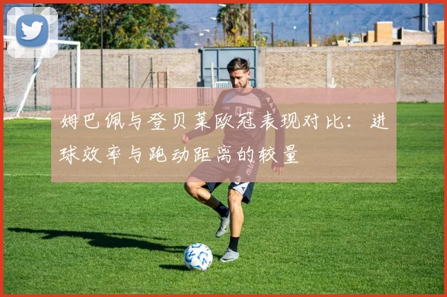 姆巴佩与登贝莱欧冠表现对比：进球效率与跑动距离的较量