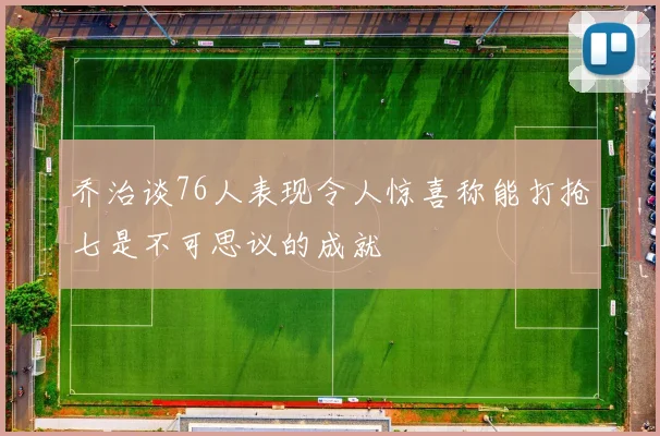乔治谈76人表现令人惊喜称能打抢七是不可思议的成就