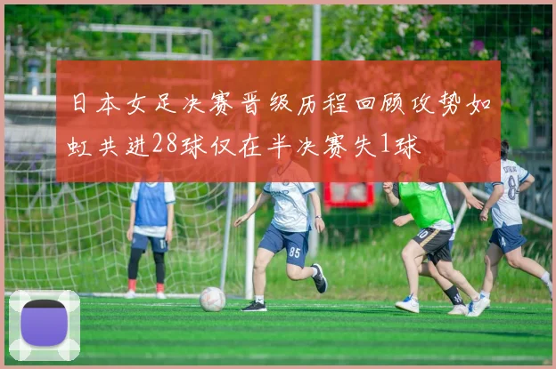 日本女足决赛晋级历程回顾攻势如虹共进28球仅在半决赛失1球