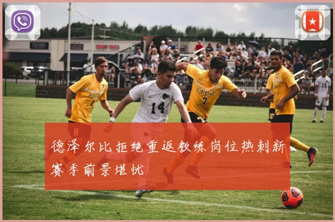 德泽尔比拒绝重返教练岗位热刺新赛季前景堪忧
