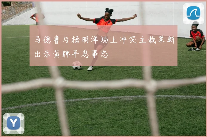 马德鲁与杨明洋场上冲突主裁果断出示黄牌平息事态