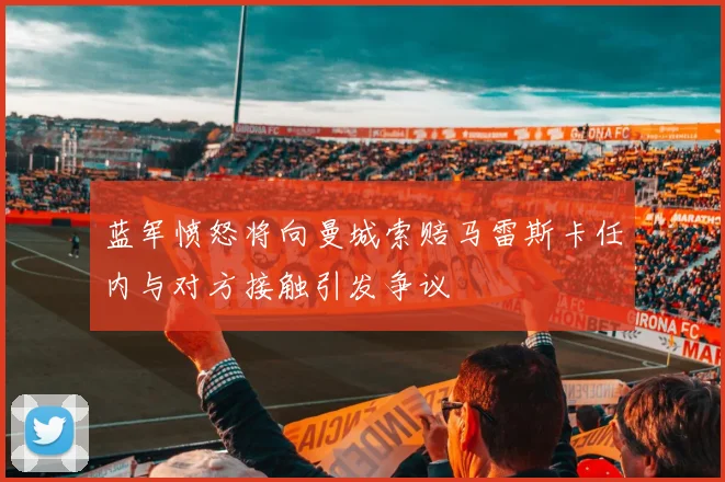 蓝军愤怒将向曼城索赔马雷斯卡任内与对方接触引发争议