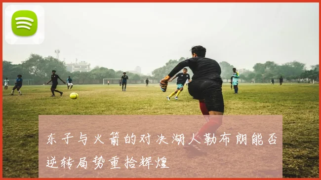 东子与火箭的对决湖人勒布朗能否逆转局势重拾辉煌