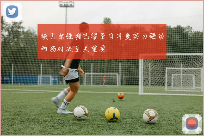 埃贝尔强调巴黎圣日耳曼实力强劲两场对决至关重要