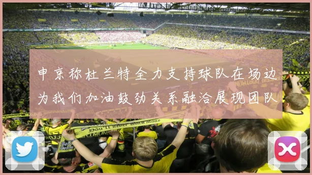 申京称杜兰特全力支持球队在场边为我们加油鼓劲关系融洽展现团队精神