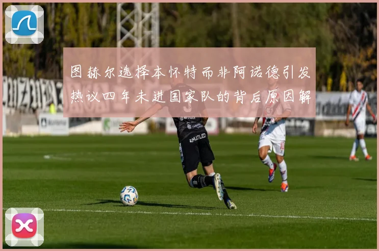 图赫尔选择本怀特而非阿诺德引发热议四年未进国家队的背后原因解析