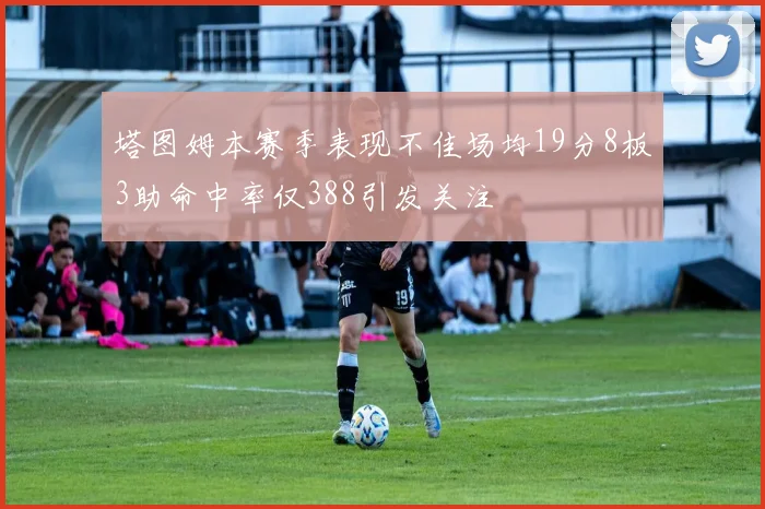 塔图姆本赛季表现不佳场均19分8板3助命中率仅388引发关注