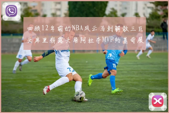 回顾12年前的NBA风云马刺解散三巨头库里崭露头角阿杜夺MVP约基奇展现天赋