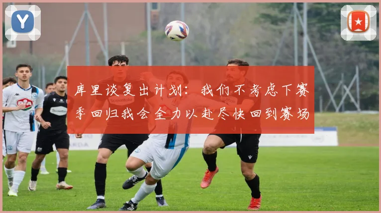 库里谈复出计划：我们不考虑下赛季回归我会全力以赴尽快回到赛场