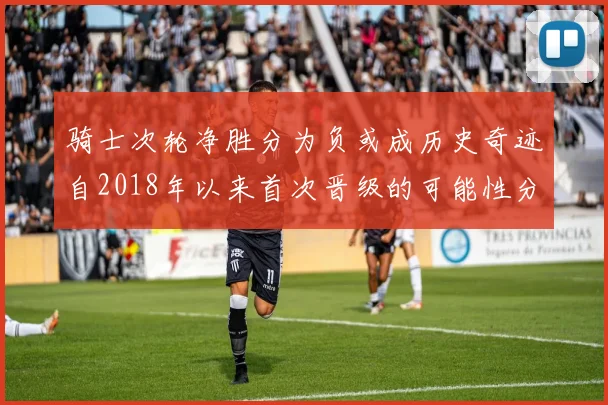 骑士次轮净胜分为负或成历史奇迹自2018年以来首次晋级的可能性分析