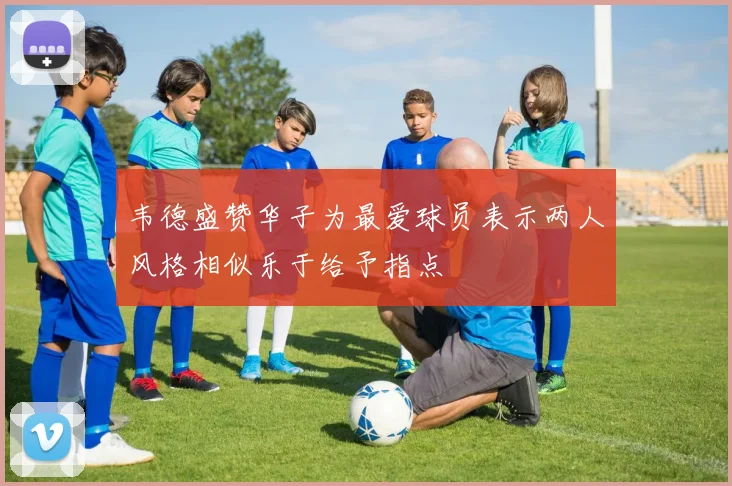 韦德盛赞华子为最爱球员表示两人风格相似乐于给予指点