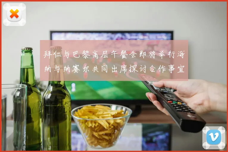 拜仁与巴黎高层午餐会即将举行海纳与纳赛尔共同出席探讨合作事宜