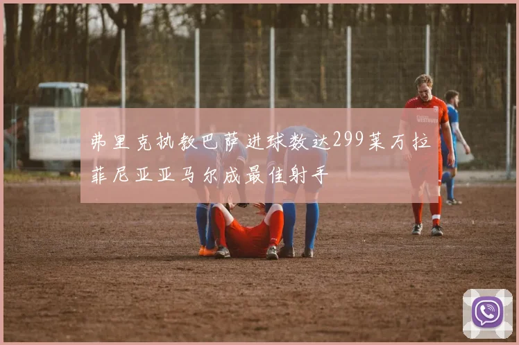 弗里克执教巴萨进球数达299莱万拉菲尼亚亚马尔成最佳射手