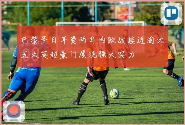 巴黎圣日耳曼两年内欧战接连淘汰五大英超豪门展现强大实力