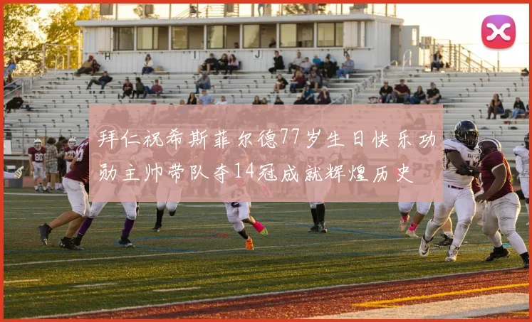 拜仁祝希斯菲尔德77岁生日快乐功勋主帅带队夺14冠成就辉煌历史