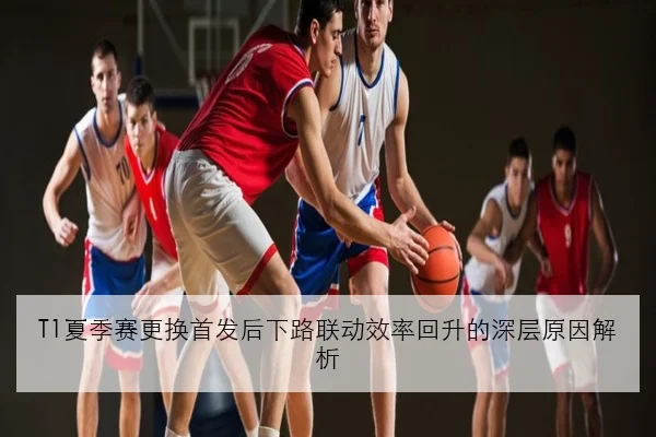T1夏季赛更换首发后下路联动效率回升的深层原因解析